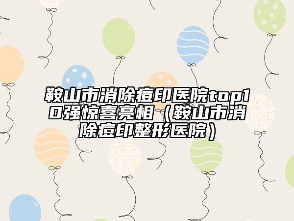 鞍山市消除痘印医院top10强惊喜亮相（鞍山市消除痘印整形医院）