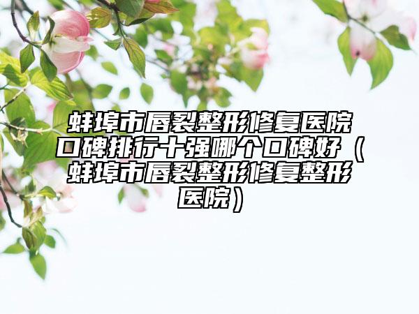 蚌埠市唇裂整形修复医院口碑排行十强哪个口碑好（蚌埠市唇裂整形修复整形医院）