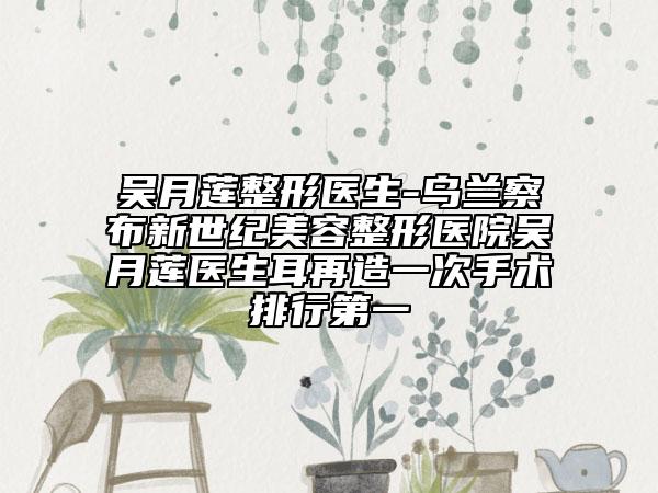 吴月莲整形医生-乌兰察布新世纪美容整形医院吴月莲医生耳再造一次手术排行第一