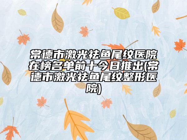 常德市激光祛鱼尾纹医院在榜名单前十今日推出(常德市激光祛鱼尾纹整形医院)