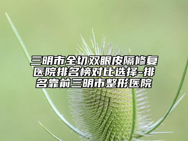 三明市全切双眼皮隔修复医院排名榜对比选择-排名靠前三明市整形医院