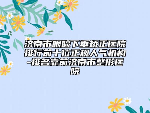 济南市眼睑下垂矫正医院排行前十位正规人气机构-排名靠前济南市整形医院