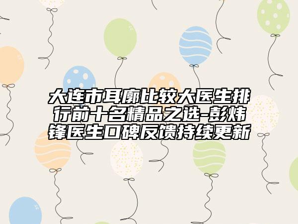 大连市耳廓比较大医生排行前十名精品之选-彭炜锋医生口碑反馈持续更新