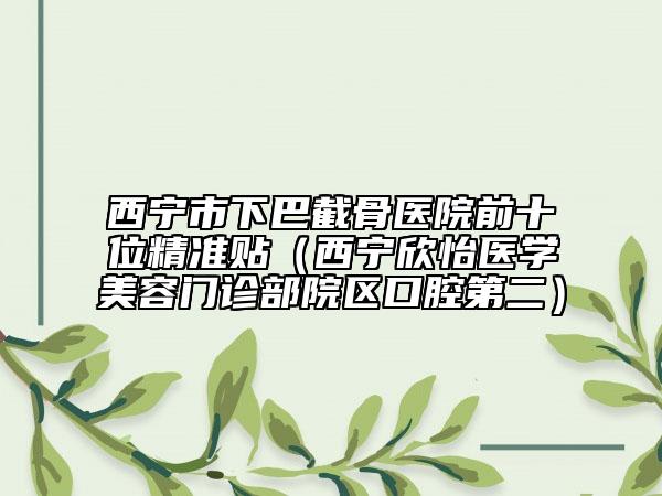 西宁市下巴截骨医院前十位精准贴（西宁欣怡医学美容门诊部院区口腔第二）