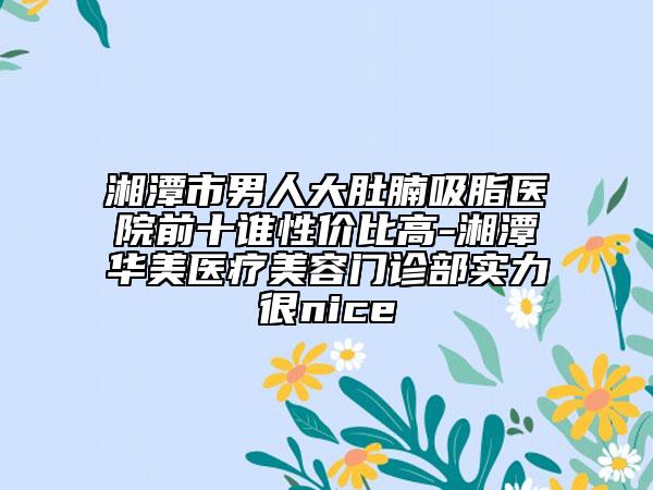 湘潭市男人大肚腩吸脂医院前十谁性价比高-湘潭华美医疗美容门诊部实力很nice