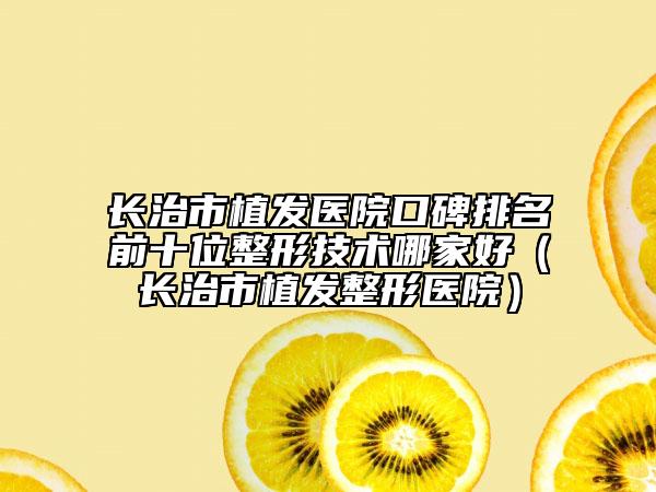 长治市植发医院口碑排名前十位整形技术哪家好（长治市植发整形医院）