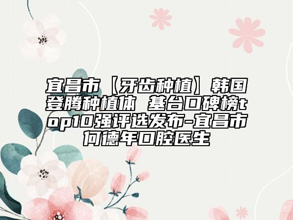 宜昌市【牙齿种植】韩国登腾种植体 基台口碑榜top10强评选发布-宜昌市何德年口腔医生