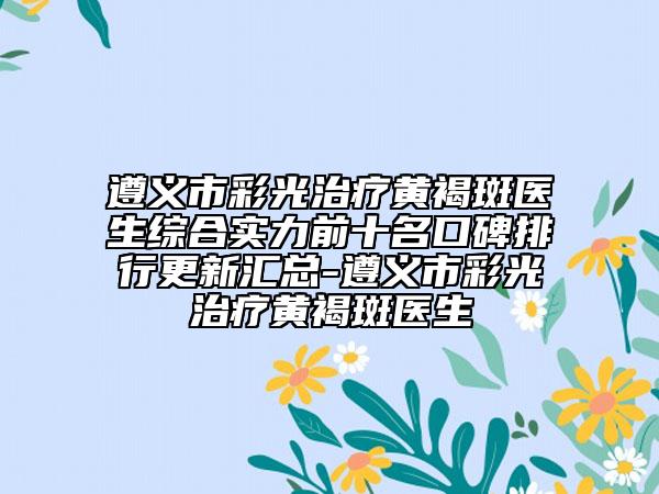遵义市彩光治疗黄褐斑医生综合实力前十名口碑排行更新汇总-遵义市彩光治疗黄褐斑医生
