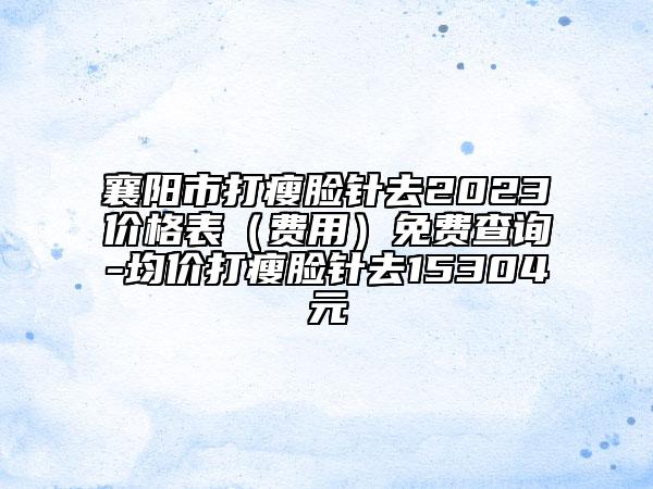 襄阳市打瘦脸针去2023价格表（费用）免费查询-均价打瘦脸针去15304元