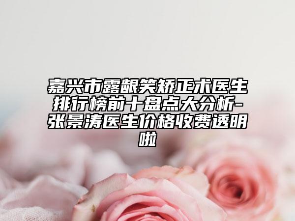 嘉兴市露龈笑矫正术医生排行榜前十盘点大分析-张景涛医生价格收费透明啦