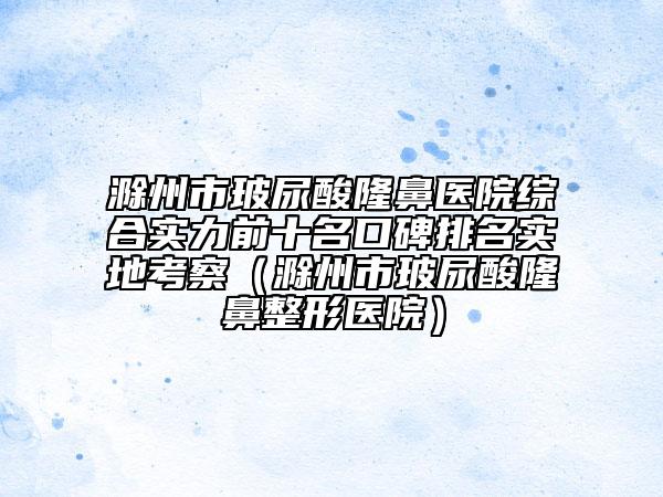 滁州市玻尿酸隆鼻医院综合实力前十名口碑排名实地考察（滁州市玻尿酸隆鼻整形医院）