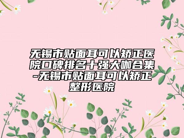 无锡市贴面耳可以矫正医院口碑排名十强大咖合集-无锡市贴面耳可以矫正整形医院