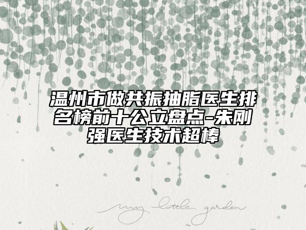 温州市做共振抽脂医生排名榜前十公立盘点-朱刚强医生技术超棒