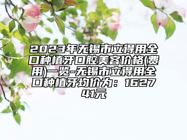 2023年无锡市立得用全口种植牙口腔美容价格(费用)一览-无锡市立得用全口种植牙均价为：162741元