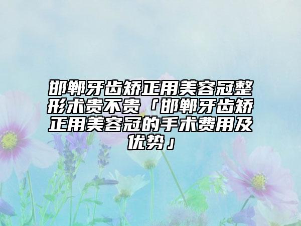 邯郸牙齿矫正用美容冠整形术贵不贵「邯郸牙齿矫正用美容冠的手术费用及优势」