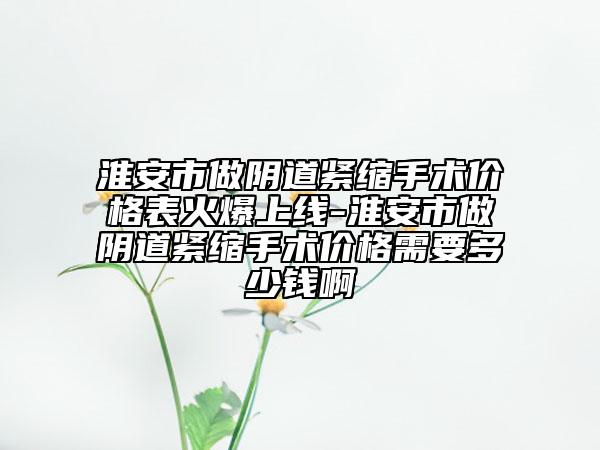 淮安市做阴道紧缩手术价格表火爆上线-淮安市做阴道紧缩手术价格需要多少钱啊