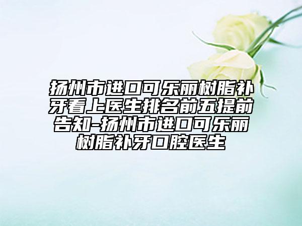扬州市进口可乐丽树脂补牙看上医生排名前五提前告知-扬州市进口可乐丽树脂补牙口腔医生