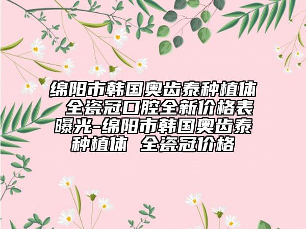 绵阳市韩国奥齿泰种植体 全瓷冠口腔全新价格表曝光-绵阳市韩国奥齿泰种植体 全瓷冠价格