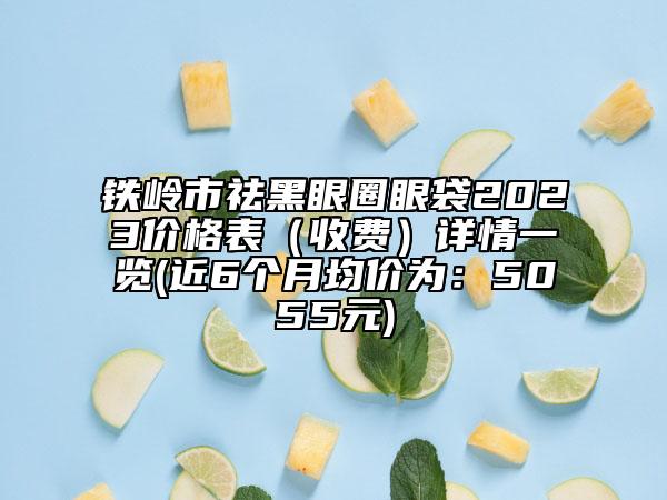 铁岭市祛黑眼圈眼袋2023价格表（收费）详情一览(近6个月均价为：5055元)