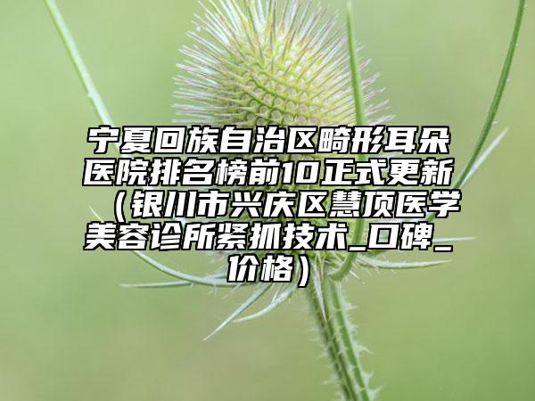 宁夏回族自治区畸形耳朵医院排名榜前10正式更新（银川市兴庆区慧顶医学美容诊所紧抓技术_口碑_价格）