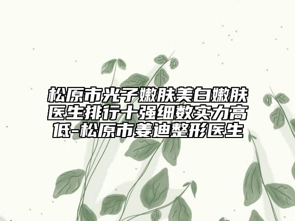 松原市光子嫩肤美白嫩肤医生排行十强细数实力高低-松原市姜迪整形医生
