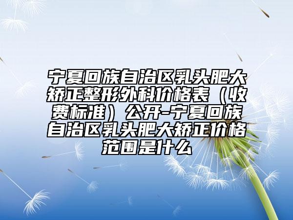 宁夏回族自治区乳头肥大矫正整形外科价格表（收费标准）公开-宁夏回族自治区乳头肥大矫正价格范围是什么
