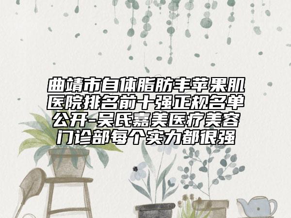 曲靖市自体脂肪丰苹果肌医院排名前十强正规名单公开-吴氏嘉美医疗美容门诊部每个实力都很强