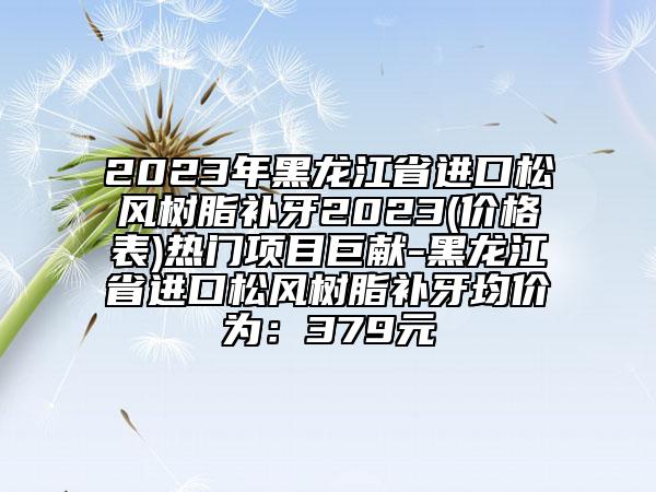 2023年黑龙江省进口松风树脂补牙2023(价格表)热门项目巨献-黑龙江省进口松风树脂补牙均价为：379元