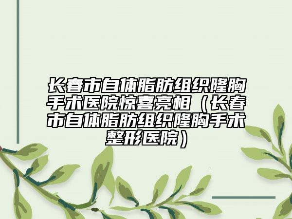 长春市自体脂肪组织隆胸手术医院惊喜亮相（长春市自体脂肪组织隆胸手术整形医院）