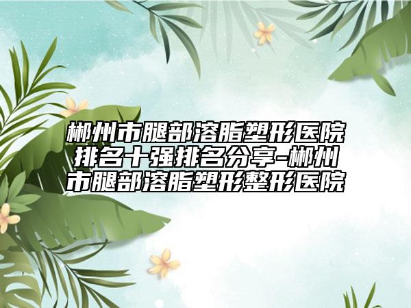 郴州市腿部溶脂塑形医院排名十强排名分享-郴州市腿部溶脂塑形整形医院