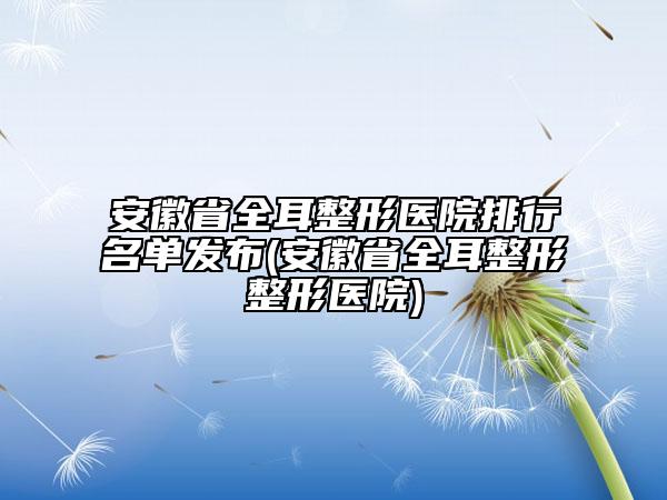 安徽省全耳整形医院排行名单发布(安徽省全耳整形整形医院)
