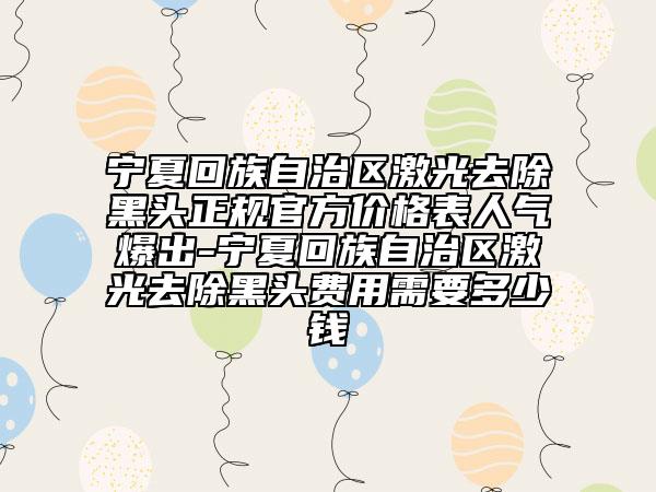 宁夏回族自治区激光去除黑头正规官方价格表人气爆出-宁夏回族自治区激光去除黑头费用需要多少钱