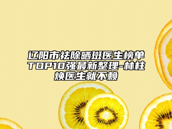 辽阳市祛除晒斑医生榜单TOP10强最新整理-林柱焕医生就不赖