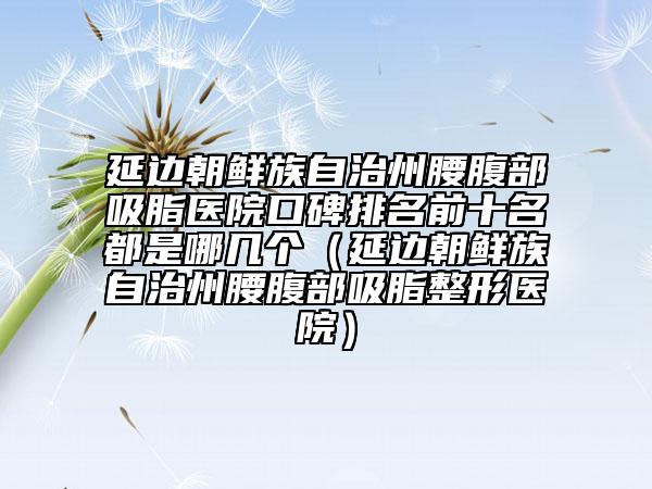 延边朝鲜族自治州腰腹部吸脂医院口碑排名前十名都是哪几个（延边朝鲜族自治州腰腹部吸脂整形医院）