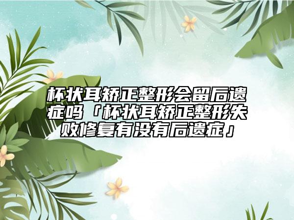 杯状耳矫正整形会留后遗症吗「杯状耳矫正整形失败修复有没有后遗症」