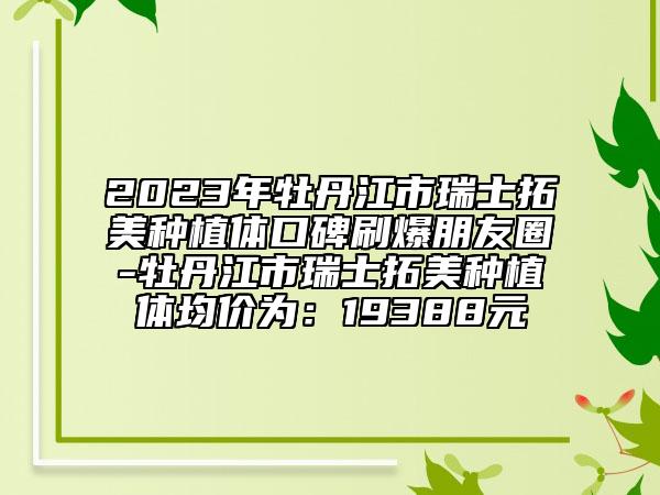 2023年牡丹江市瑞士拓美种植体口碑刷爆朋友圈-牡丹江市瑞士拓美种植体均价为：19388元