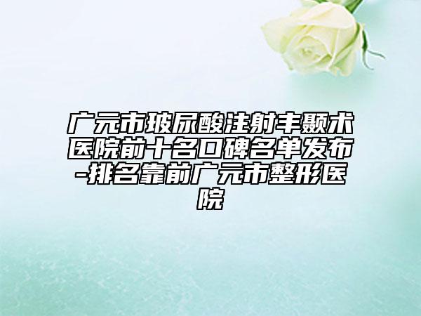 广元市玻尿酸注射丰颞术医院前十名口碑名单发布-排名靠前广元市整形医院