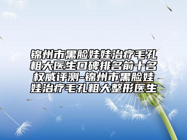 锦州市黑脸娃娃治疗毛孔粗大医生口碑排名前十名权威评测-锦州市黑脸娃娃治疗毛孔粗大整形医生