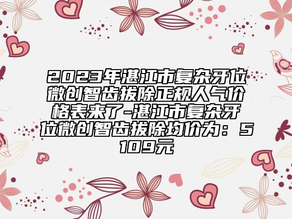 2023年湛江市复杂牙位微创智齿拔除正规人气价格表来了-湛江市复杂牙位微创智齿拔除均价为：5109元
