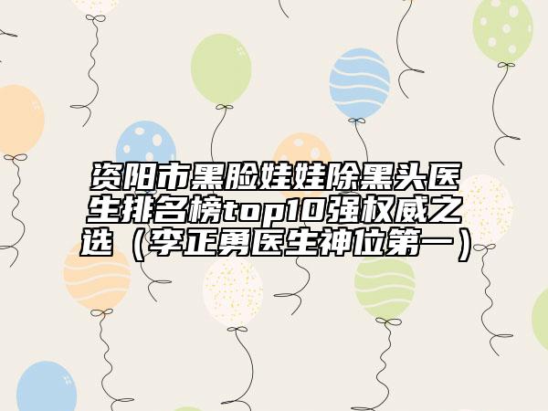资阳市黑脸娃娃除黑头医生排名榜top10强权威之选（李正勇医生神位第一）