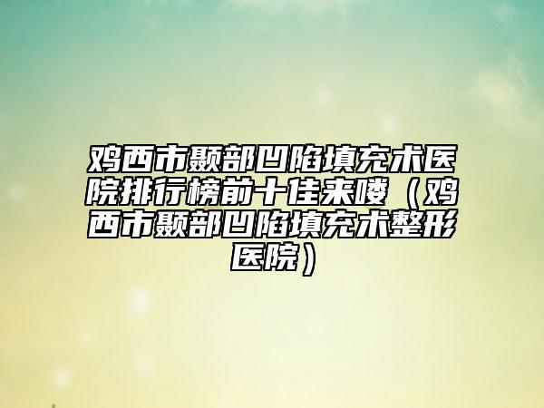 鸡西市颞部凹陷填充术医院排行榜前十佳来喽（鸡西市颞部凹陷填充术整形医院）