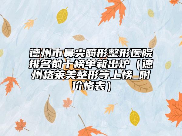 德州市鼻尖畸形整形医院排名前十榜单新出炉（德州格莱美整形等上榜_附价格表）