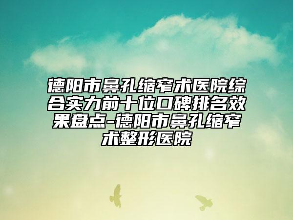 德阳市鼻孔缩窄术医院综合实力前十位口碑排名效果盘点-德阳市鼻孔缩窄术整形医院