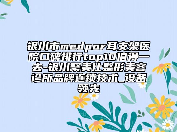 银川市medpor耳支架医院口碑排行top10值得一去-银川聚美仕整形美容诊所品牌连锁技术_设备领先