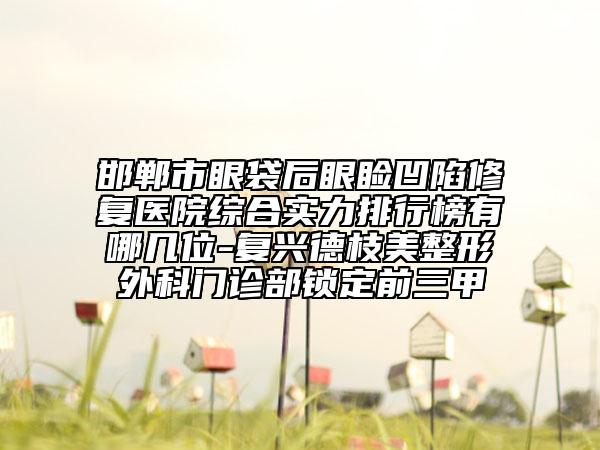邯郸市眼袋后眼睑凹陷修复医院综合实力排行榜有哪几位-复兴德枝美整形外科门诊部锁定前三甲