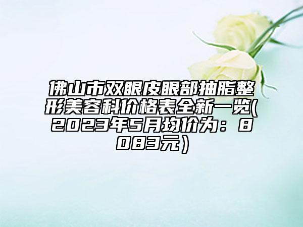 佛山市双眼皮眼部抽脂整形美容科价格表全新一览(2023年5月均价为：8083元）