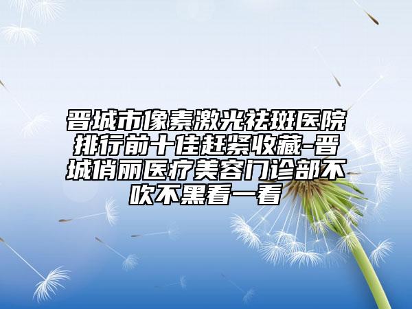 晋城市像素激光祛斑医院排行前十佳赶紧收藏-晋城俏丽医疗美容门诊部不吹不黑看一看
