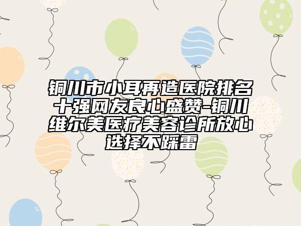 铜川市小耳再造医院排名十强网友良心盛赞-铜川维尔美医疗美容诊所放心选择不踩雷