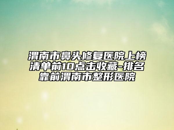 渭南市鼻头修复医院上榜清单前10点击收藏-排名靠前渭南市整形医院