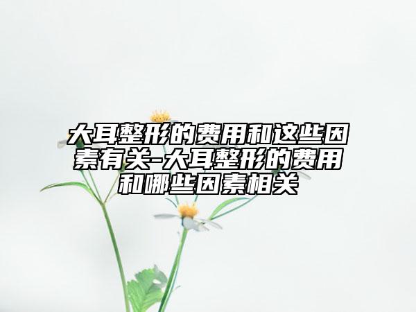 大耳整形的费用和这些因素有关-大耳整形的费用和哪些因素相关